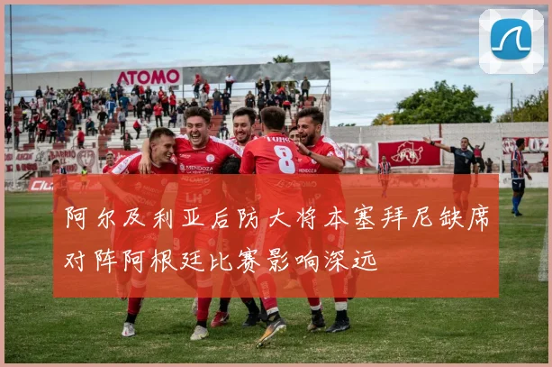 阿尔及利亚后防大将本塞拜尼缺席对阵阿根廷比赛影响深远