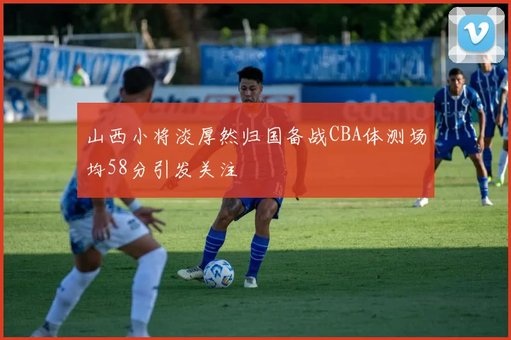 山西小将淡厚然归国备战CBA体测场均58分引发关注