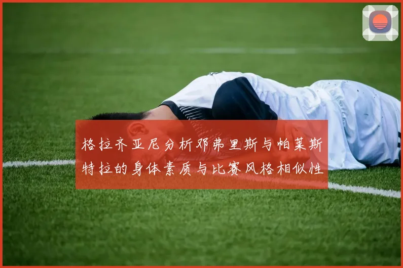 格拉齐亚尼分析邓弗里斯与帕莱斯特拉的身体素质与比赛风格相似性