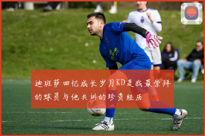 迪班萨回忆成长岁月KD是我最崇拜的球员与他共训的珍贵经历