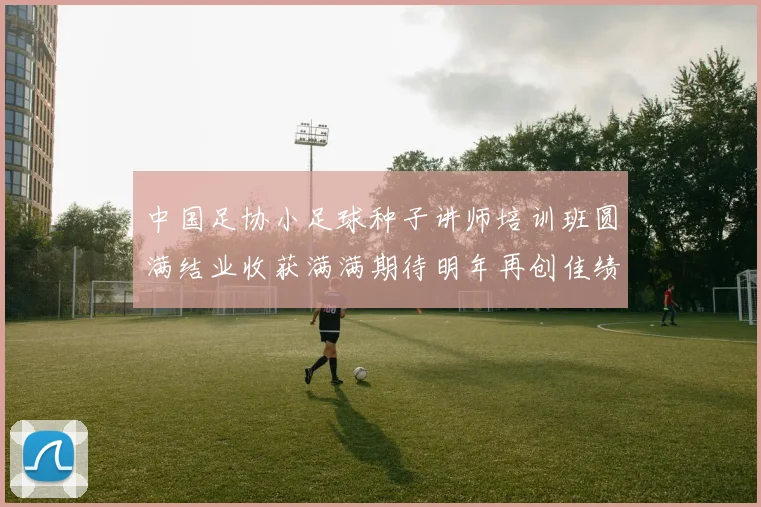 中国足协小足球种子讲师培训班圆满结业收获满满期待明年再创佳绩