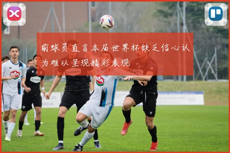 前球员直言本届世界杯缺乏信心认为难以呈现精彩表现