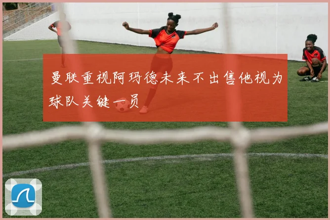 曼联重视阿玛德未来不出售他视为球队关键一员