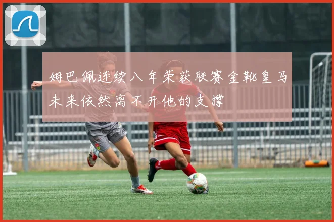 姆巴佩连续八年荣获联赛金靴皇马未来依然离不开他的支撑