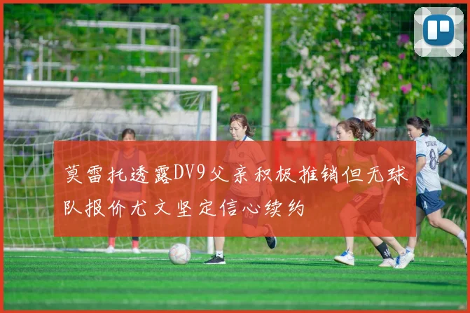莫雷托透露DV9父亲积极推销但无球队报价尤文坚定信心续约