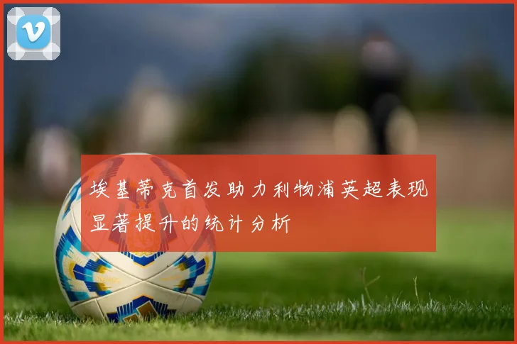 埃基蒂克首发助力利物浦英超表现显著提升的统计分析