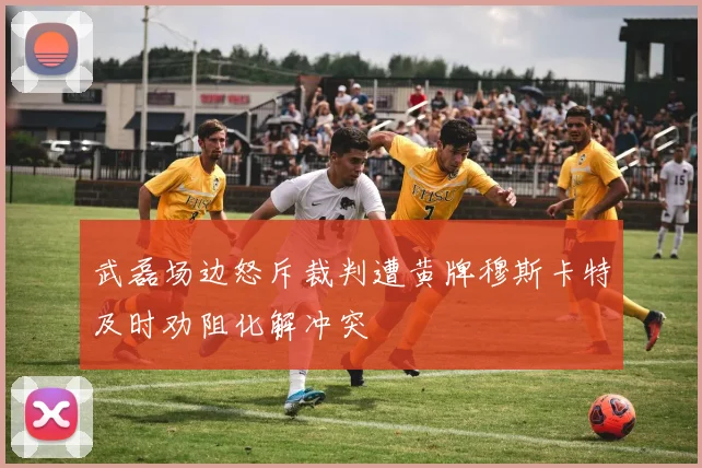 武磊场边怒斥裁判遭黄牌穆斯卡特及时劝阻化解冲突