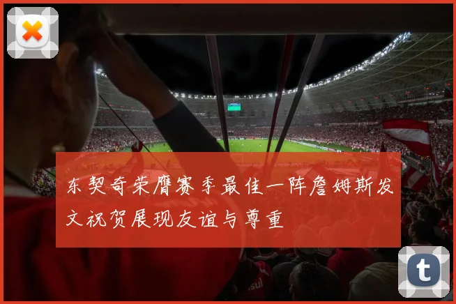 东契奇荣膺赛季最佳一阵詹姆斯发文祝贺展现友谊与尊重