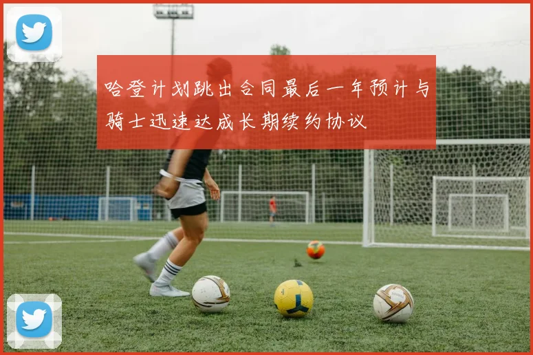 哈登计划跳出合同最后一年预计与骑士迅速达成长期续约协议