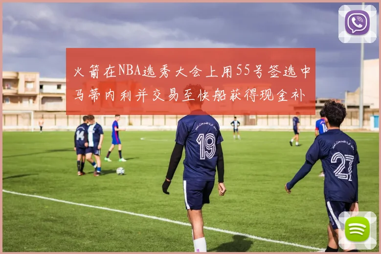 火箭在NBA选秀大会上用55号签选中马蒂内利并交易至快船获得现金补偿