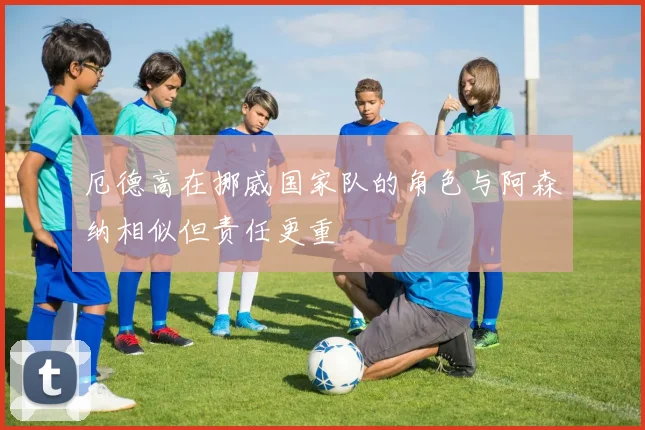 厄德高在挪威国家队的角色与阿森纳相似但责任更重
