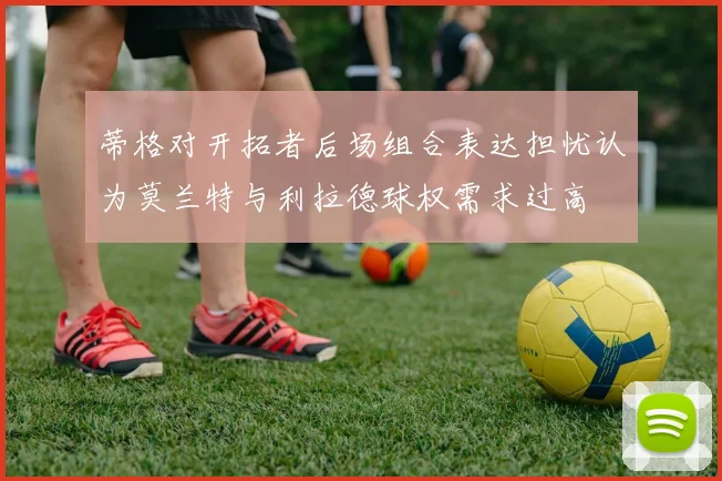 蒂格对开拓者后场组合表达担忧认为莫兰特与利拉德球权需求过高