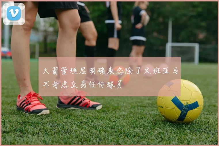 火箭管理层明确表态除了文班亚马不考虑交易任何球员