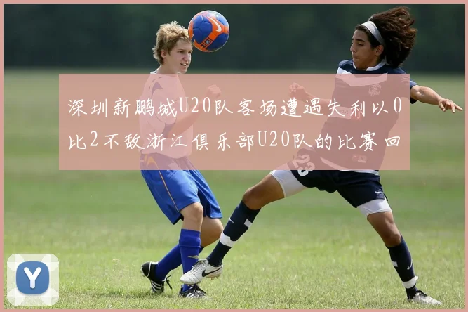 深圳新鹏城U20队客场遭遇失利以0比2不敌浙江俱乐部U20队的比赛回顾
