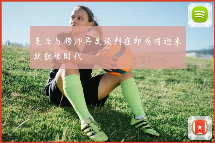 皇马与穆帅再度谈判在即或将迎来新教练时代