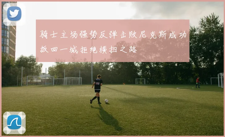 骑士主场强势反弹击败尼克斯成功扳回一城拒绝横扫之路