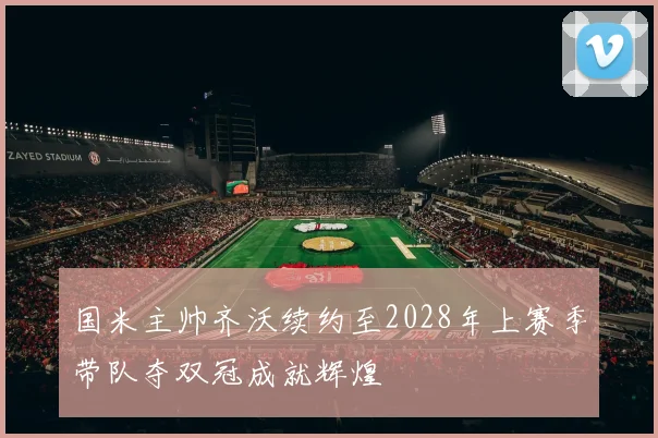 国米主帅齐沃续约至2028年上赛季带队夺双冠成就辉煌