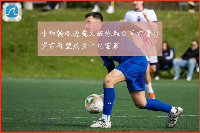 乔约翰逊透露文班球鞋合同前景26岁前有望成为十亿富翁