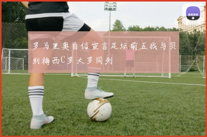 罗马里奥自信宣言足坛前五我与贝利梅西C罗大罗同列