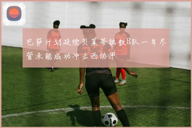 巴萨计划延续贝莱蒂执教B队一年尽管未能成功冲击西协甲