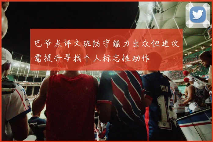 巴爷点评文班防守能力出众但进攻需提升寻找个人标志性动作