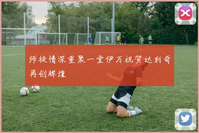 师徒情深重聚一堂伊万祝贺达利奇再创辉煌