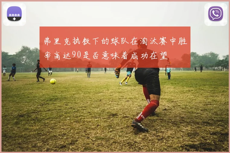弗里克执教下的球队在淘汰赛中胜率高达90是否意味着成功在望